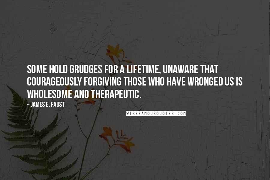 James E. Faust Quotes: Some hold grudges for a lifetime, unaware that courageously forgiving those who have wronged us is wholesome and therapeutic.