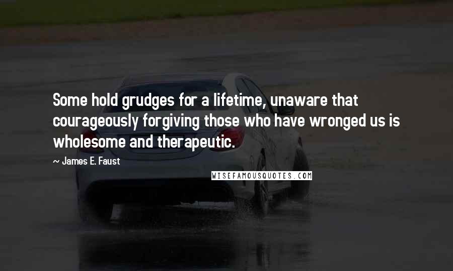 James E. Faust Quotes: Some hold grudges for a lifetime, unaware that courageously forgiving those who have wronged us is wholesome and therapeutic.