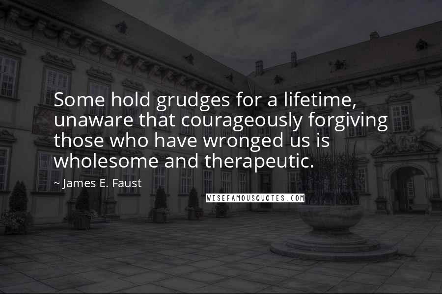 James E. Faust Quotes: Some hold grudges for a lifetime, unaware that courageously forgiving those who have wronged us is wholesome and therapeutic.