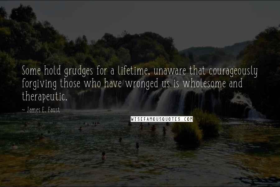 James E. Faust Quotes: Some hold grudges for a lifetime, unaware that courageously forgiving those who have wronged us is wholesome and therapeutic.