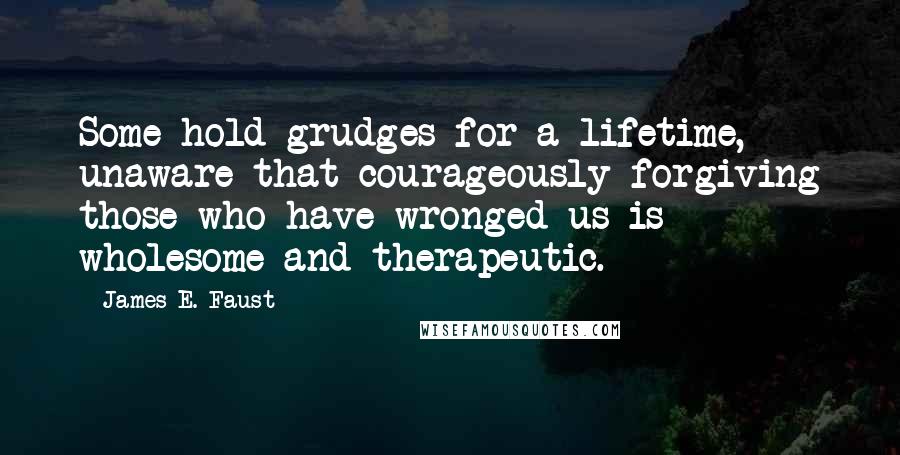 James E. Faust Quotes: Some hold grudges for a lifetime, unaware that courageously forgiving those who have wronged us is wholesome and therapeutic.