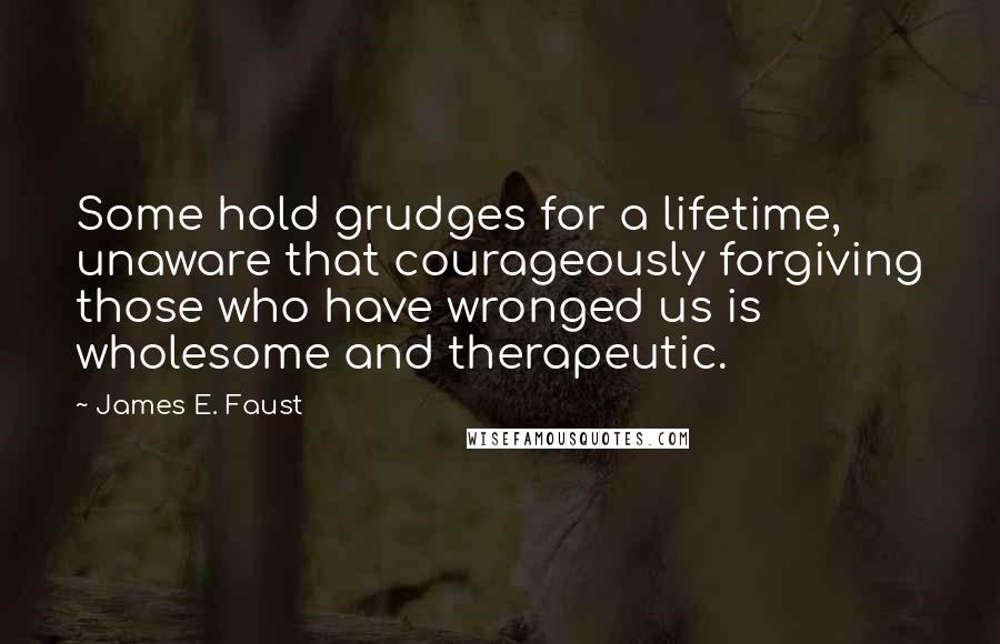 James E. Faust Quotes: Some hold grudges for a lifetime, unaware that courageously forgiving those who have wronged us is wholesome and therapeutic.