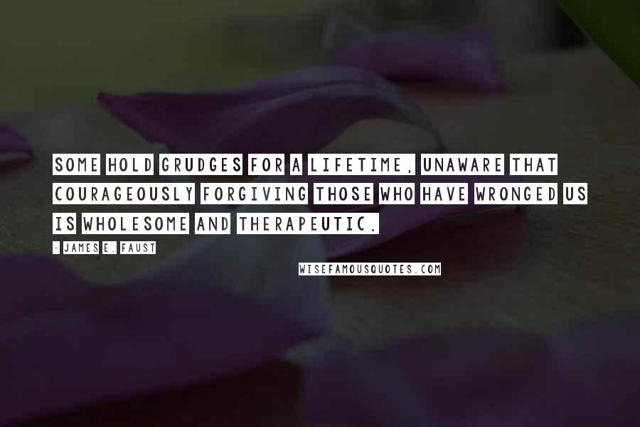 James E. Faust Quotes: Some hold grudges for a lifetime, unaware that courageously forgiving those who have wronged us is wholesome and therapeutic.