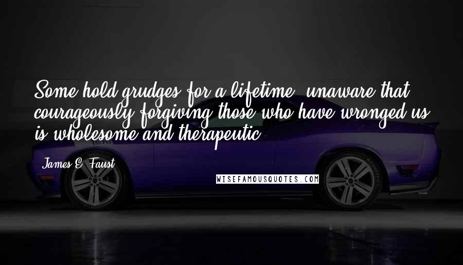 James E. Faust Quotes: Some hold grudges for a lifetime, unaware that courageously forgiving those who have wronged us is wholesome and therapeutic.