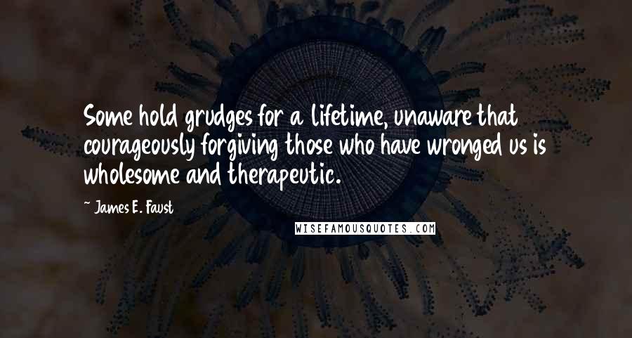 James E. Faust Quotes: Some hold grudges for a lifetime, unaware that courageously forgiving those who have wronged us is wholesome and therapeutic.