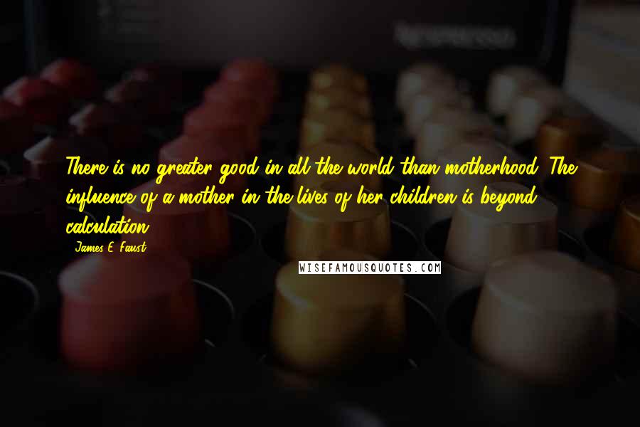 James E. Faust Quotes: There is no greater good in all the world than motherhood. The influence of a mother in the lives of her children is beyond calculation.