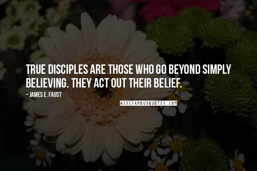 James E. Faust Quotes: True disciples are those who go beyond simply believing. They act out their belief.