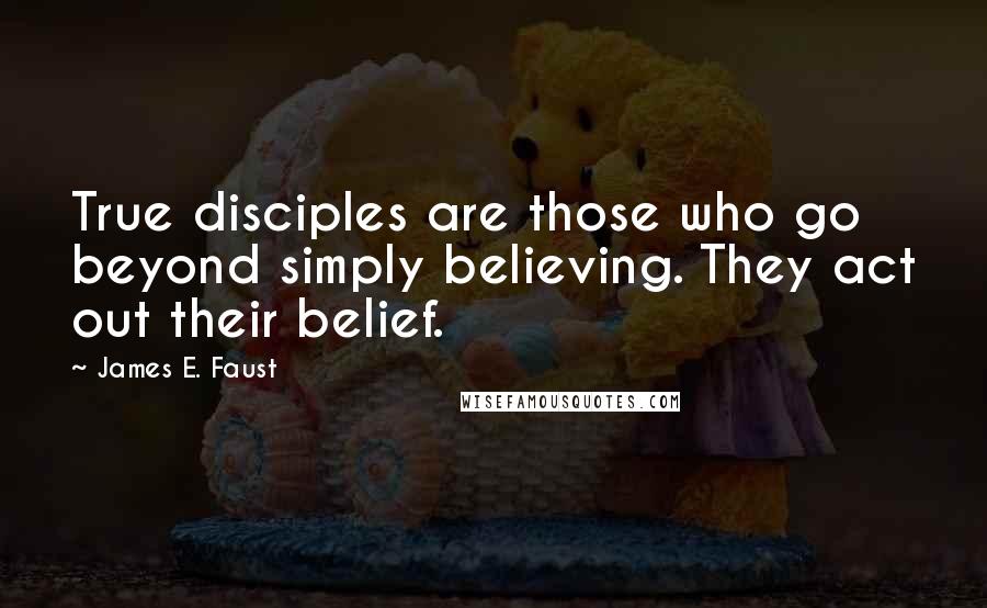 James E. Faust Quotes: True disciples are those who go beyond simply believing. They act out their belief.