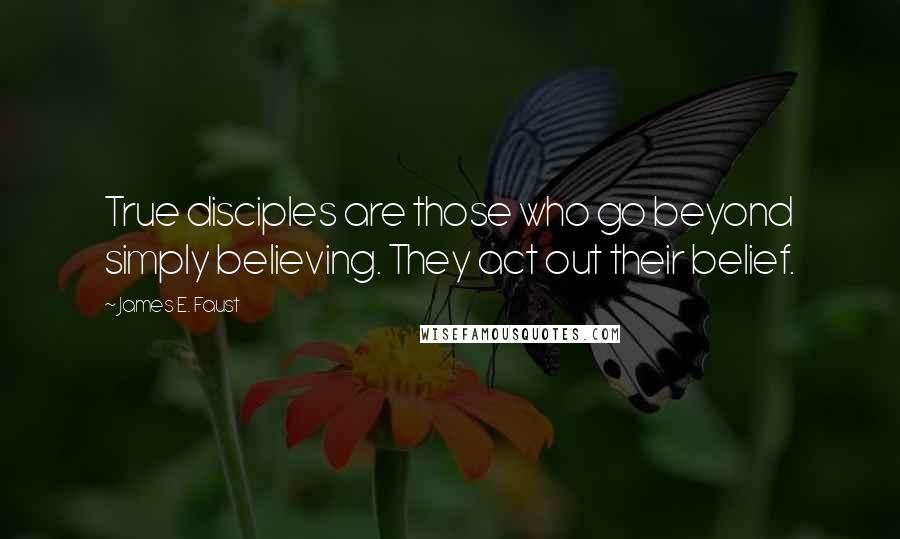 James E. Faust Quotes: True disciples are those who go beyond simply believing. They act out their belief.