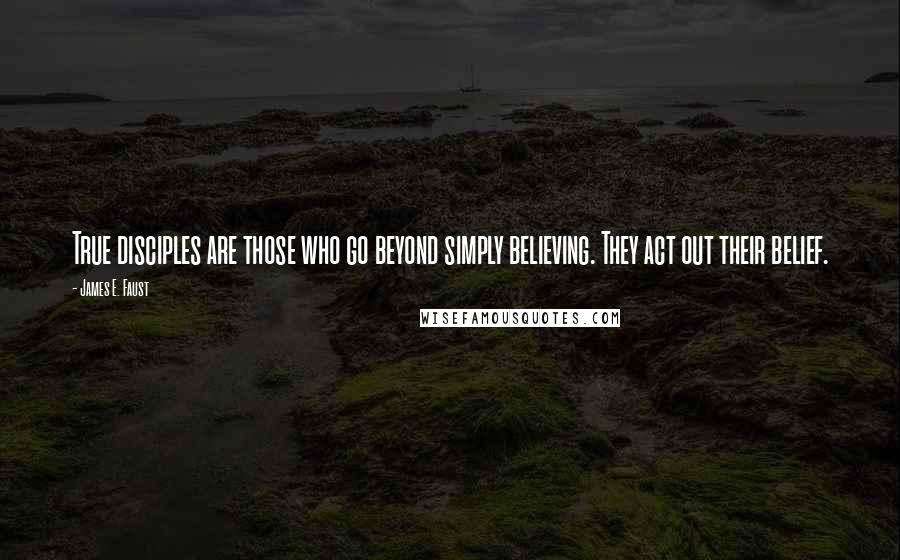 James E. Faust Quotes: True disciples are those who go beyond simply believing. They act out their belief.