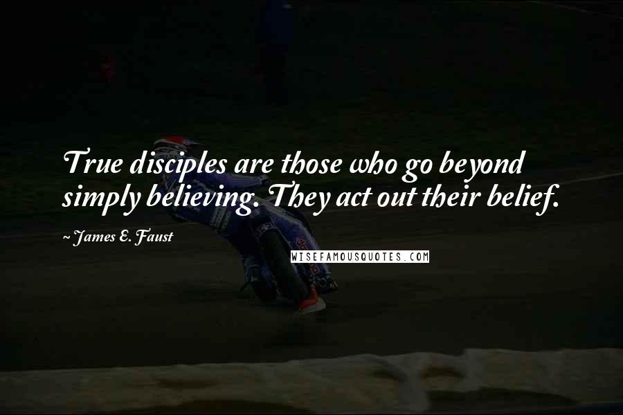 James E. Faust Quotes: True disciples are those who go beyond simply believing. They act out their belief.