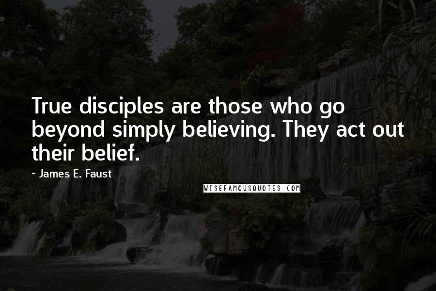 James E. Faust Quotes: True disciples are those who go beyond simply believing. They act out their belief.