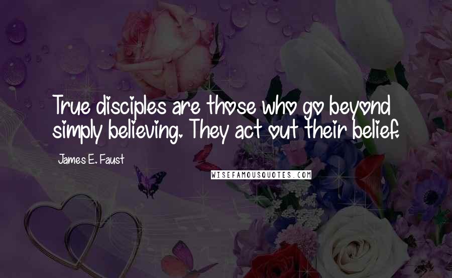 James E. Faust Quotes: True disciples are those who go beyond simply believing. They act out their belief.