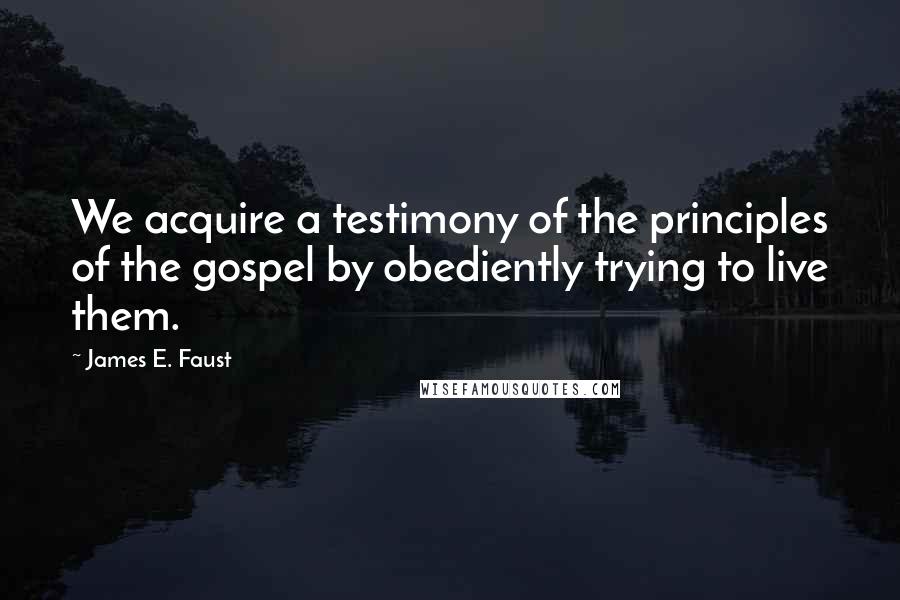James E. Faust Quotes: We acquire a testimony of the principles of the gospel by obediently trying to live them.