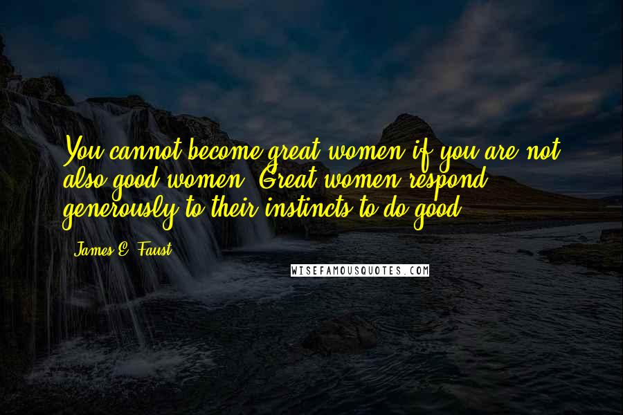 James E. Faust Quotes: You cannot become great women if you are not also good women. Great women respond generously to their instincts to do good.