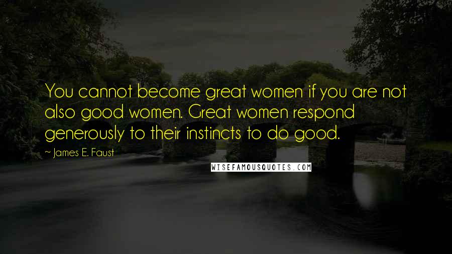 James E. Faust Quotes: You cannot become great women if you are not also good women. Great women respond generously to their instincts to do good.