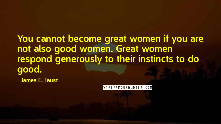 James E. Faust Quotes: You cannot become great women if you are not also good women. Great women respond generously to their instincts to do good.