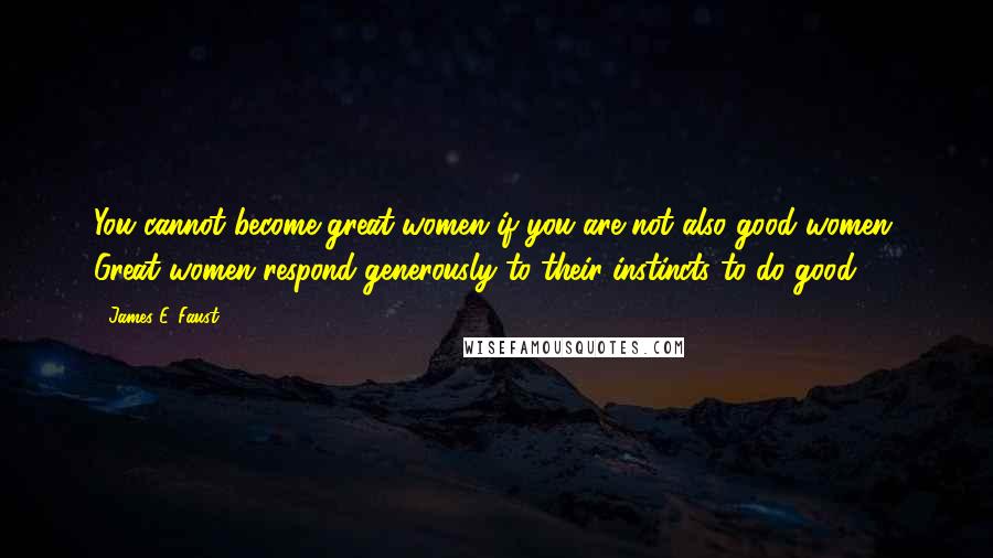 James E. Faust Quotes: You cannot become great women if you are not also good women. Great women respond generously to their instincts to do good.