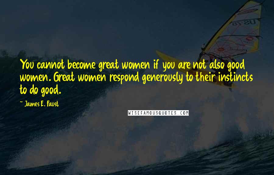 James E. Faust Quotes: You cannot become great women if you are not also good women. Great women respond generously to their instincts to do good.