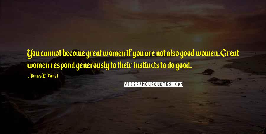 James E. Faust Quotes: You cannot become great women if you are not also good women. Great women respond generously to their instincts to do good.