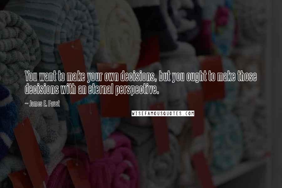 James E. Faust Quotes: You want to make your own decisions, but you ought to make those decisions with an eternal perspective.