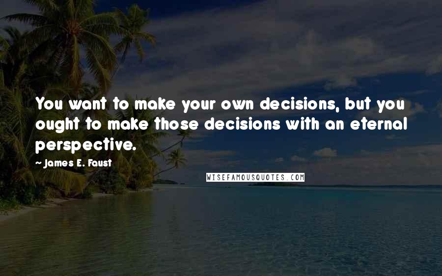 James E. Faust Quotes: You want to make your own decisions, but you ought to make those decisions with an eternal perspective.