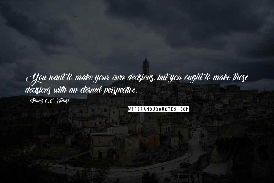 James E. Faust Quotes: You want to make your own decisions, but you ought to make those decisions with an eternal perspective.