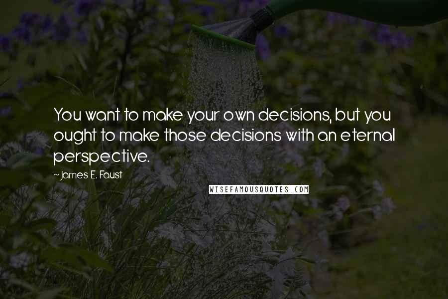 James E. Faust Quotes: You want to make your own decisions, but you ought to make those decisions with an eternal perspective.