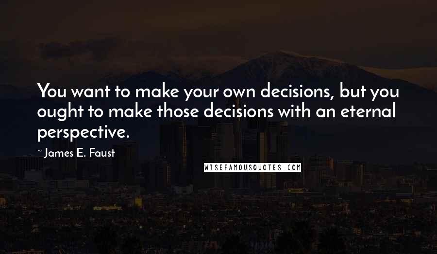 James E. Faust Quotes: You want to make your own decisions, but you ought to make those decisions with an eternal perspective.