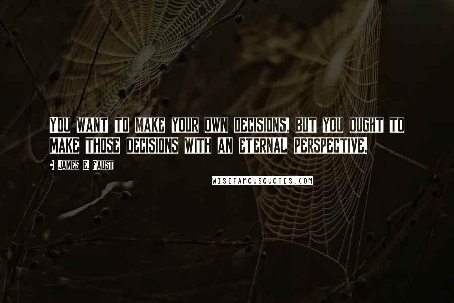 James E. Faust Quotes: You want to make your own decisions, but you ought to make those decisions with an eternal perspective.