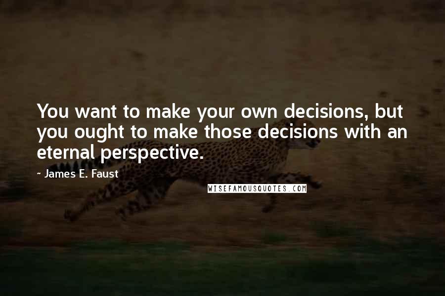 James E. Faust Quotes: You want to make your own decisions, but you ought to make those decisions with an eternal perspective.