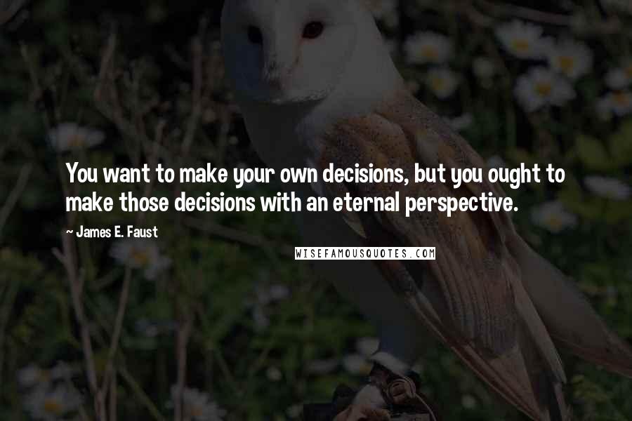 James E. Faust Quotes: You want to make your own decisions, but you ought to make those decisions with an eternal perspective.