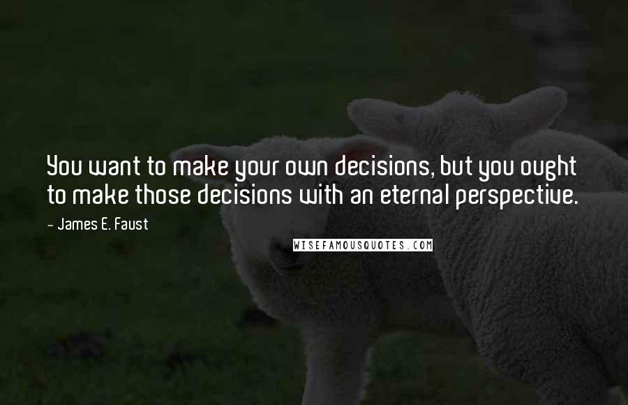 James E. Faust Quotes: You want to make your own decisions, but you ought to make those decisions with an eternal perspective.