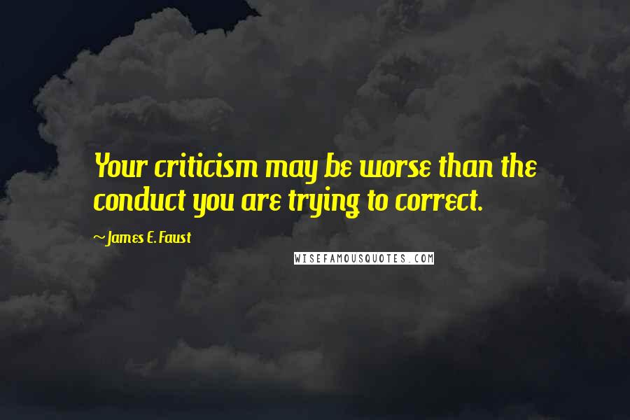 James E. Faust Quotes: Your criticism may be worse than the conduct you are trying to correct.