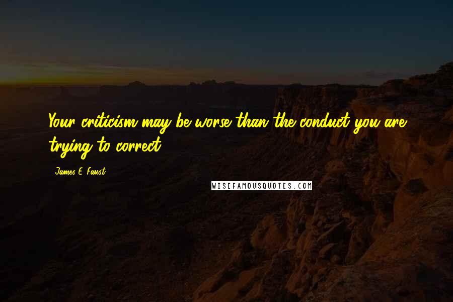 James E. Faust Quotes: Your criticism may be worse than the conduct you are trying to correct.