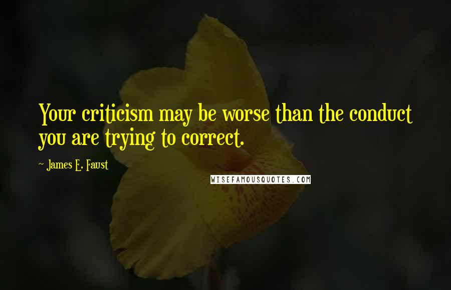 James E. Faust Quotes: Your criticism may be worse than the conduct you are trying to correct.