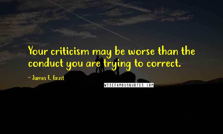 James E. Faust Quotes: Your criticism may be worse than the conduct you are trying to correct.