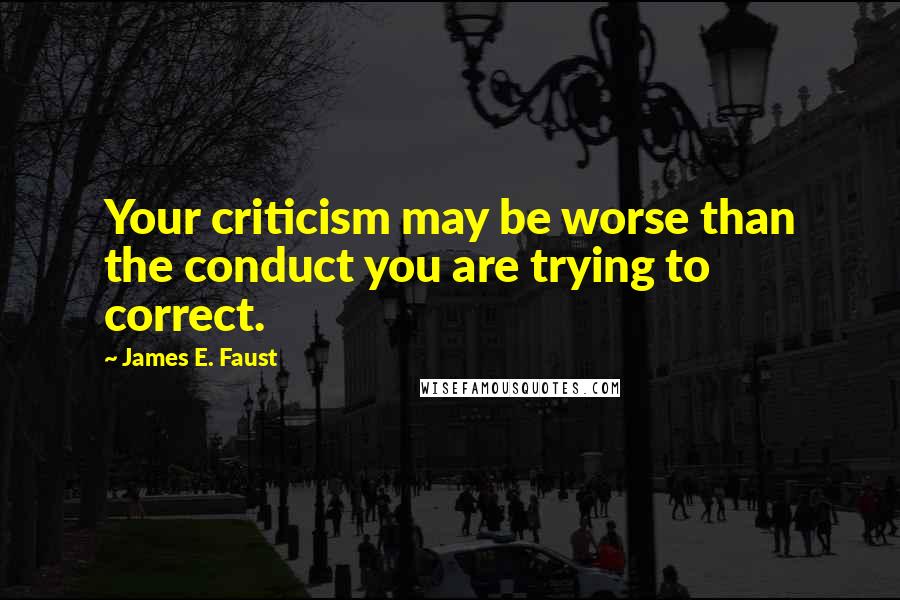 James E. Faust Quotes: Your criticism may be worse than the conduct you are trying to correct.