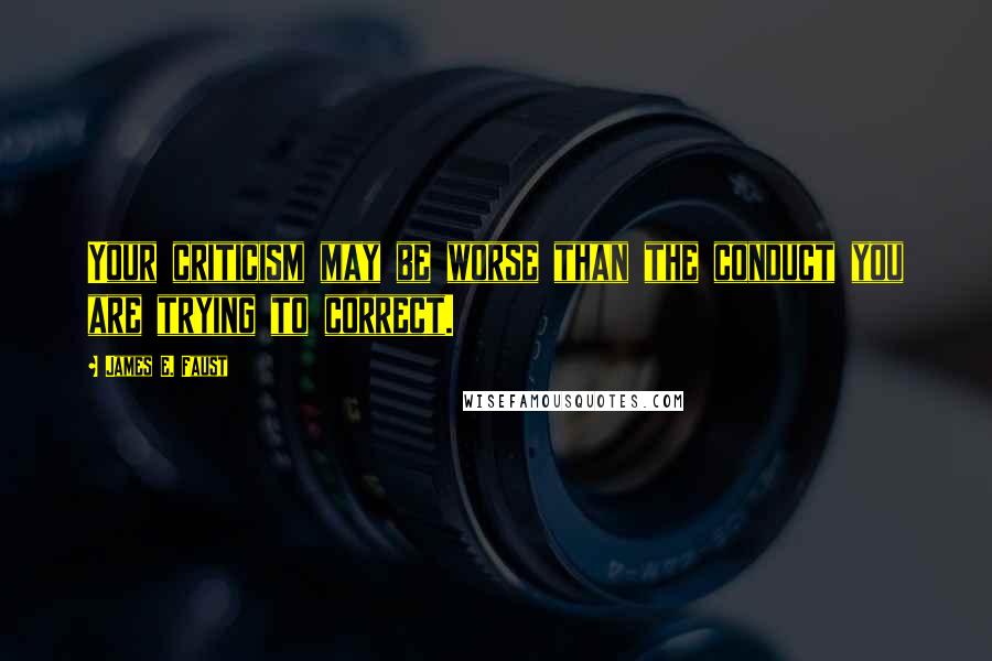 James E. Faust Quotes: Your criticism may be worse than the conduct you are trying to correct.