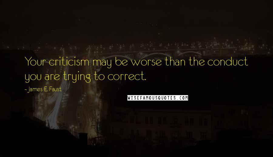 James E. Faust Quotes: Your criticism may be worse than the conduct you are trying to correct.