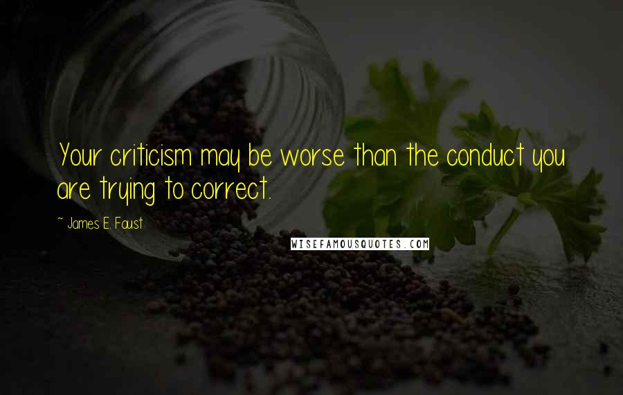 James E. Faust Quotes: Your criticism may be worse than the conduct you are trying to correct.