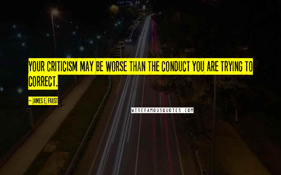 James E. Faust Quotes: Your criticism may be worse than the conduct you are trying to correct.