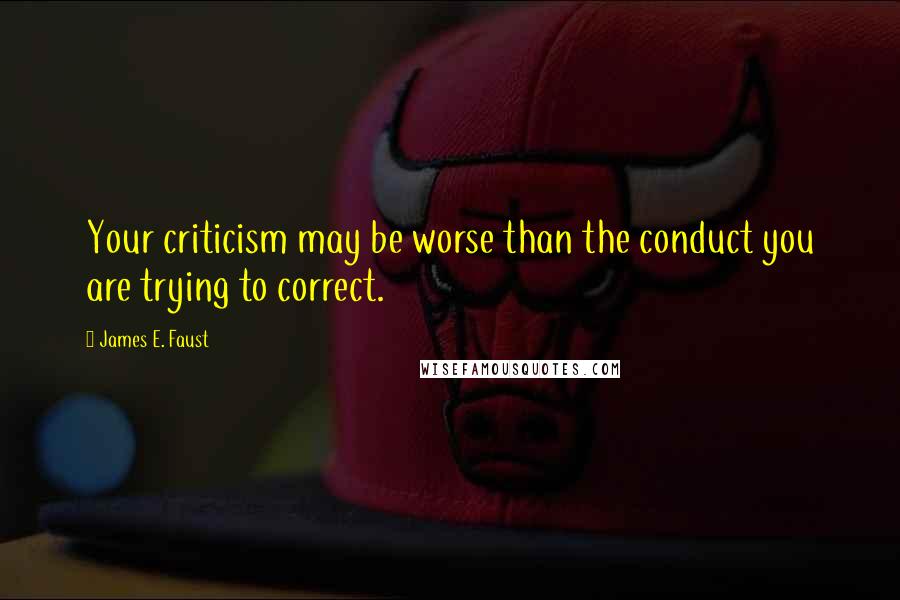 James E. Faust Quotes: Your criticism may be worse than the conduct you are trying to correct.