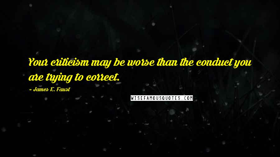 James E. Faust Quotes: Your criticism may be worse than the conduct you are trying to correct.