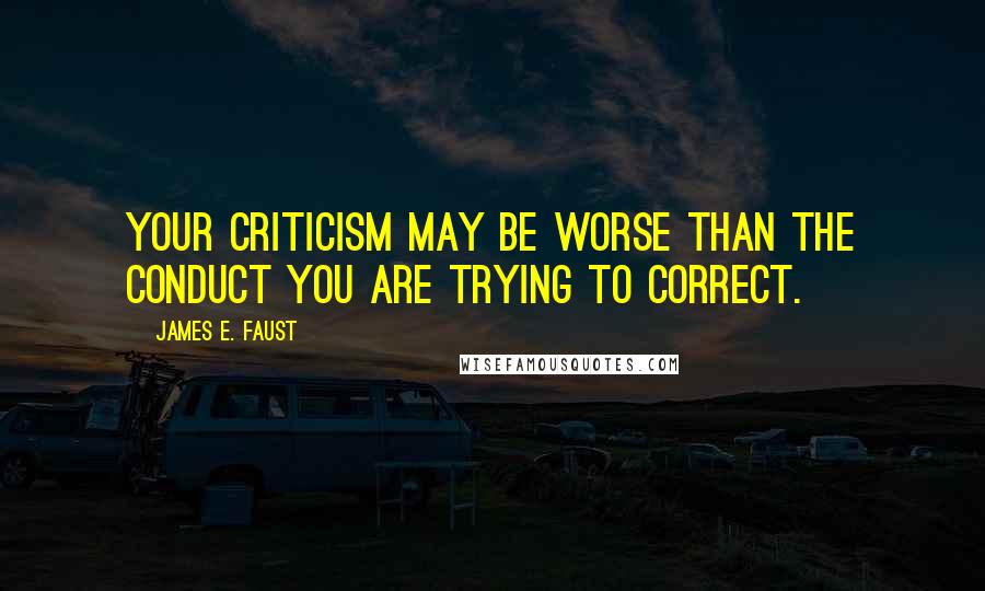 James E. Faust Quotes: Your criticism may be worse than the conduct you are trying to correct.
