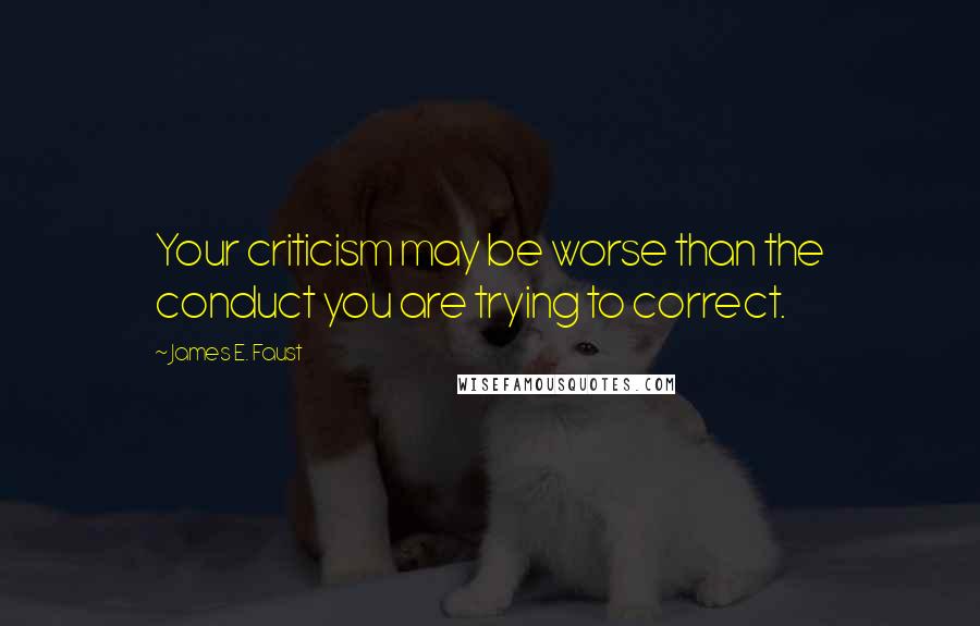 James E. Faust Quotes: Your criticism may be worse than the conduct you are trying to correct.