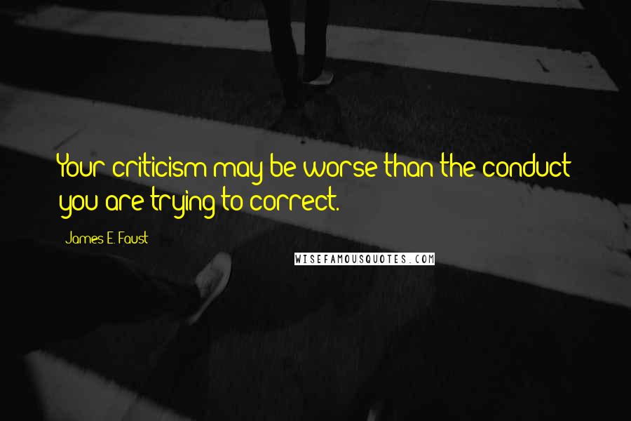 James E. Faust Quotes: Your criticism may be worse than the conduct you are trying to correct.