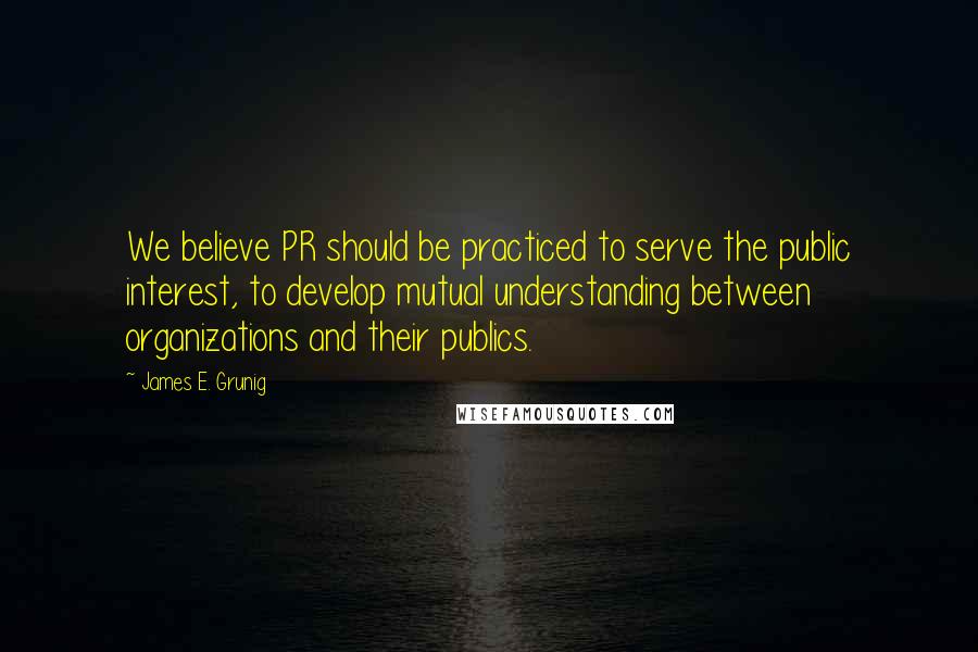 James E. Grunig Quotes: We believe PR should be practiced to serve the public interest, to develop mutual understanding between organizations and their publics.