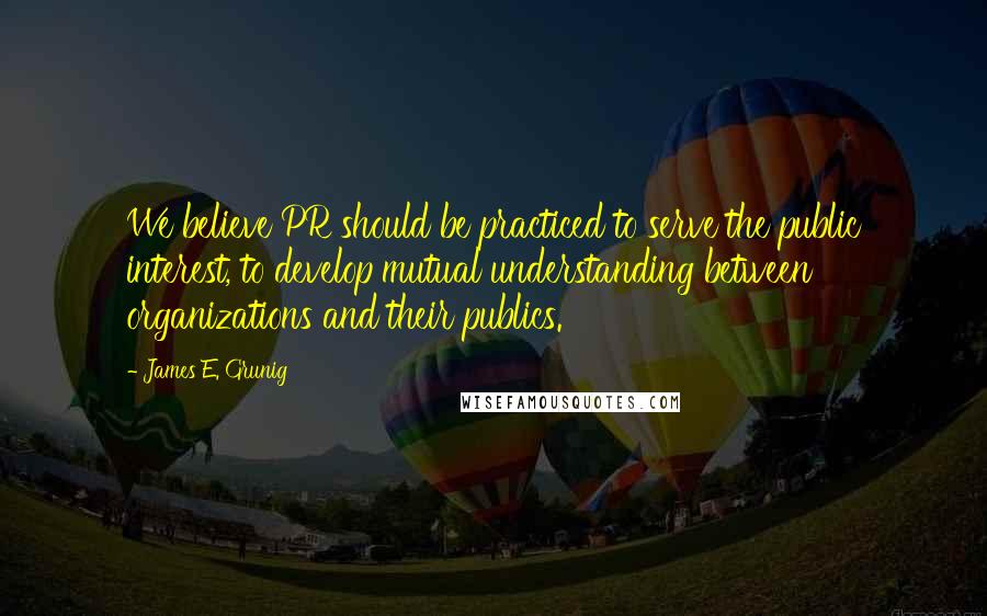 James E. Grunig Quotes: We believe PR should be practiced to serve the public interest, to develop mutual understanding between organizations and their publics.