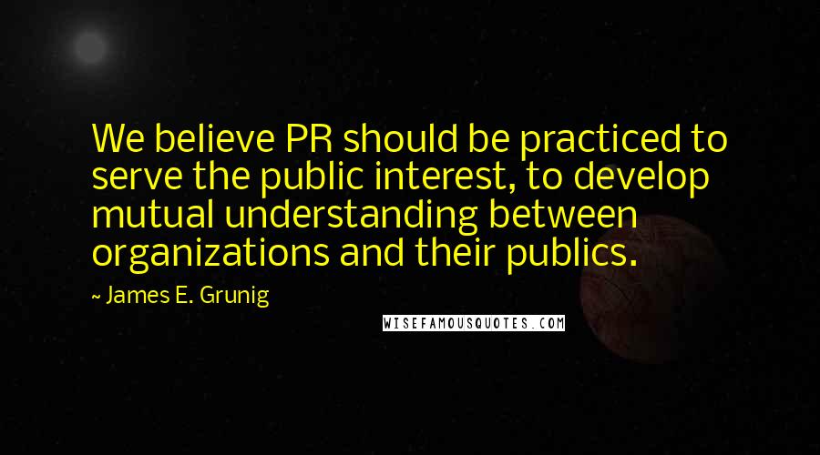 James E. Grunig Quotes: We believe PR should be practiced to serve the public interest, to develop mutual understanding between organizations and their publics.